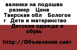 валенки на подошве 25 размер › Цена ­ 500 - Тверская обл., Бологое г. Дети и материнство » Детская одежда и обувь   